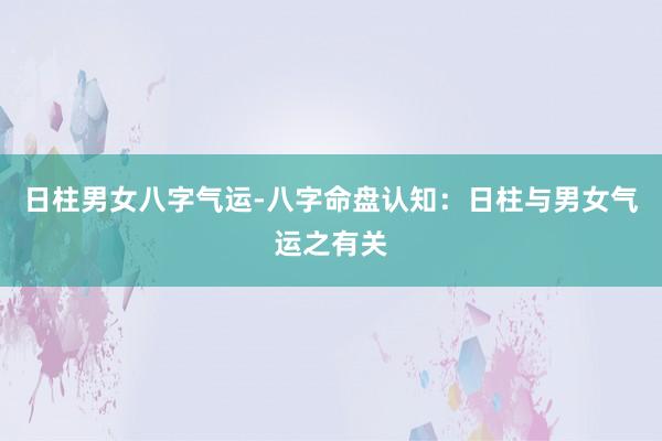 日柱男女八字气运-八字命盘认知：日柱与男女气运之有关